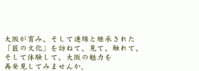 大阪が育み、そして連綿と継承された「匠の文化」を訪ねて、見て、触れて、そして体験して、大阪の魅力を再発見してみませんか。