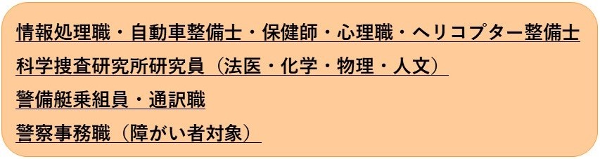 情報処理職・自動車整備士・保健師・心理職・ヘリコプター整備士 科学捜査研究所研究員（法医・化学・物理・人文）・警備艇乗組員 警察