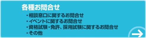 各種お問合せ。相談窓口に関するお問合せ。イベントに関するお問合せ。資格試験・免許、採用試験に関するお問合せ。その他