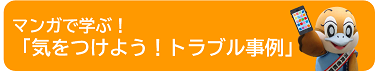 マンガで学ぶ！「気をつけよう！トラブル事例」のページへ