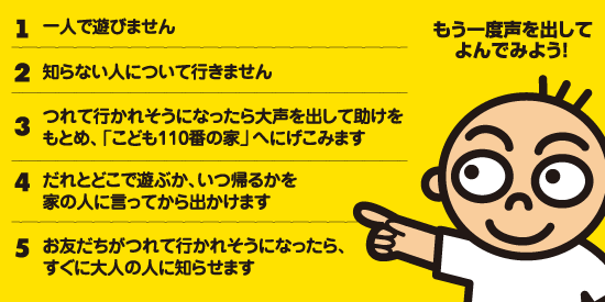 1　一人で遊びません　2　知らない人について行きません　3　つれて行かれそうになったら大声を出して助けをもとめ、「こども110番の家」へにげこみます　4　だれとどこで遊ぶか、いつ帰るかを家の人に言ってから出かけます　5　お友だちがつれていかれそうになったら、すぐに大人の人に知らせます