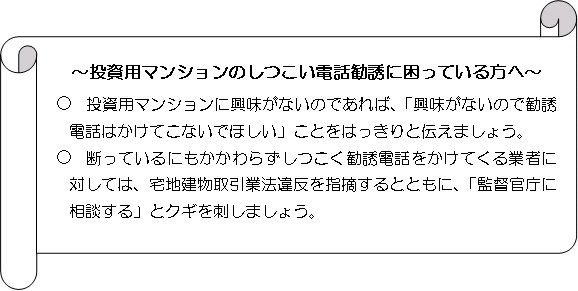 投資用マンションのしつこい電話勧誘に困っている方へ　投資用マンションに興味がないのであれば、「興味がないので勧誘電話はかけてこないでほしい」ことをはっきりと伝えましょう。断っているにもかかわらずしつこく勧誘電話をかけてくる業者に対しては、宅地建物取引業法違反を指摘するとともに、「監督官庁に相談する」とクギを刺しましょう。