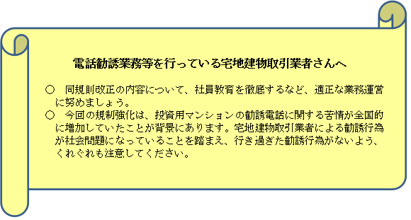 電話勧誘業務等を行っている宅地建物取引業者さんへ 同規則改正の内容について、社員教育を徹底するなど、適正な業務運営に努めましょう。今回の規制強化は、投資用マンションの勧誘電話に関する苦情が全国的に増加していたことが背景にあります。宅地建物取引業者による勧誘行為が社会問題になっていることを踏まえ、行き過ぎた勧誘行為がないよう、くれぐれも注意してください。