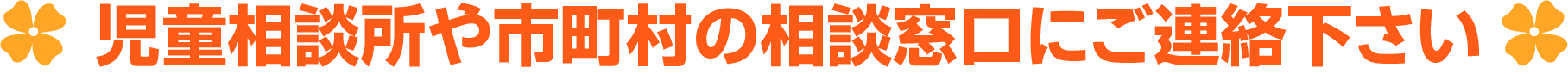 児童相談所や市町村の相談窓口ににご相談下さい