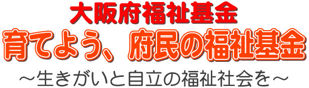 大阪府福祉基金、育てよう、府民の福祉基金、生きがいと自立の福祉社会を