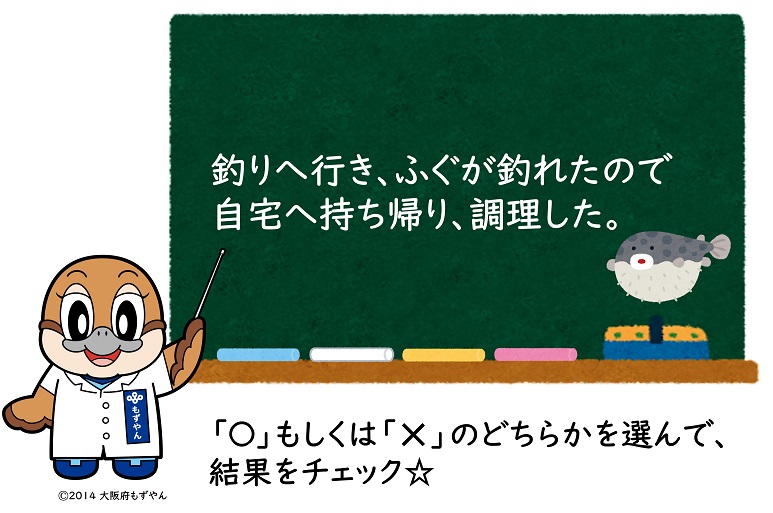 釣りへ行き、ふぐが釣れたので自宅へ持ち帰り、調理した。マルもしくはバツのどちらかを選んで、結果をチェック☆ ©2014 大阪府もずやん