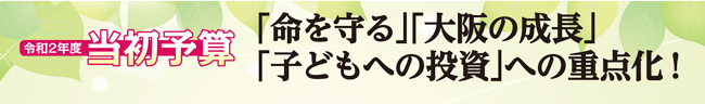 令和2年度当初予算　「命を守る」「大阪の成長」「子どもへの投資」への重点化！