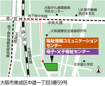 福祉情報コミュニケーションセンター及び大阪府立母子・父子福祉センターの地図
				住所　大阪市東成区中道一丁目3番59号
				アクセス
				大阪環状線森ノ宮駅下車
				北口改札口を出て徒歩約4分。
				地下鉄中央線・長堀鶴見緑地線森ノ宮駅下車
				5番出口を出て徒歩約4分。