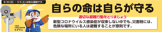 ①	8月30日（日曜日）から9月5日（土曜日）は防災週間です　自らの命は自らが守る　適切な避難行動をとりましょう　新型コロナウイルス感染症が収束しない中でも、災害時には、危険な場所にいる人は非難することが原則です。