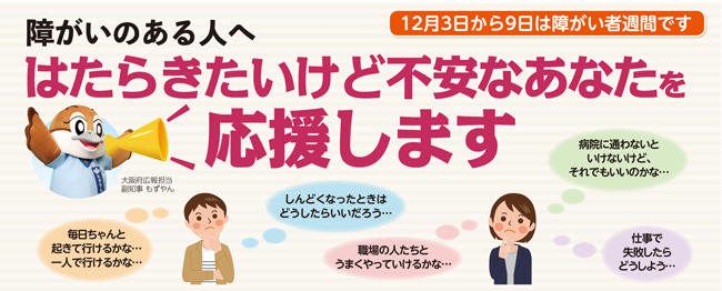 12月3日から9日は障がい者週間です
					障がいのある人へ
					毎日ちゃんと起きて行けるかな…
					一人で行けるかな…
					しんどくなったときはどうしたらいいだろう…
					職場の人たちとうまくやっていけるかな…
					病院に通わないといけないけど、それでもいいのかな…
					仕事で失敗したらどうしよう…
					など、はたらきたいけど不安なあなたを応援します