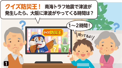 テレビのクイズ番組「クイズ防災王」を見ている祖父母と孫。クイズ番組の司会のもずやんが問題を出題「クイズ防災王!　南海トラフ地震で津波が発生したら、大阪に津波がやってくる時間は？」。回答がわからない祖父母。孫が「知ってるよ！１から２時間！」と回答。　