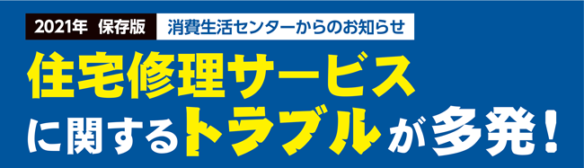 2021年保存版　消費生活センターからのお知らせ。住宅修理サービスに関するトラブルが多発！