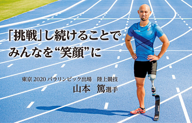 東京2020パラリンピック出場
陸上競技 山本 篤選手の写真と
メッセージ「挑戦」し続けることでみんなを“笑顔”に