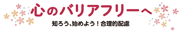 心のバリアフリーへ 知ろう、始めよう！合理的配慮