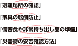 避難場所の確認。家具の転倒防止。備蓄食や非常持ち出し品の準備。災害時の安否確認方法。