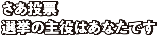 さあ投票選挙の主役はあなたです