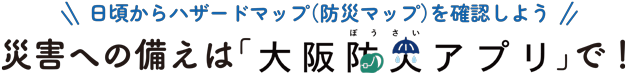 日頃からハザードマップ（防災マップ）を確認しよう。災害への備えは「大阪防災アプリ」で!