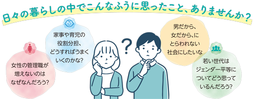 日々の暮らしの中でこんなふうに思ったこと、ありませんか？女性の管理職が増えないのはなぜなんだろう？家事や育児の役割分担、どうすればうまくいくのかな？男だから、女だから、にとらわれない社会にしたいな。若い世代はジェンダー平等についてどう思っているんだろう？
