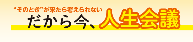 “そのとき”が来たら考えられない　だから今、人生会議